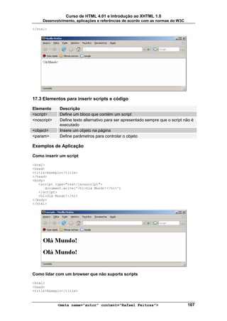 Curso de HTML 4.01 e Introdução ao XHTML 1.0
     Desenvolvimento, aplicações e referências de acordo com as normas do W3C

</html>




17.3 Elementos para inserir scripts e código

Elemento     Descrição
<script>     Define um bloco que contém um script
<noscript>   Define texto alternativo para ser apresentado sempre que o script não é
             executado
<object>     Insere um objeto na página
<param>      Define parâmetros para controlar o objeto

Exemplos de Aplicação

Como inserir um script

<html>
<head>
<title>Exemplo</title>
</head>
<body>
   <script type="text/javascript">
      document.write('<h1>Olá Mundo!</h1>')
   </script>
   <h1>Olá Mundo!</h1>
</body>
</html>




Como lidar com um browser que não suporta scripts

<html>
<head>
<title>Exemplo</title>



             <meta name="autor" content="Rafael Feitosa">                       107
 