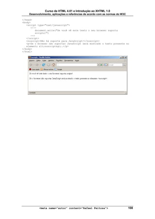 Curso de HTML 4.01 e Introdução ao XHTML 1.0
     Desenvolvimento, aplicações e referências de acordo com as normas do W3C

</head>
<body>
   <script type="text/javascript">
      <!--
         document.write("Se você vê este texto o seu browser suporta
         scripts!")
      -->
   </script>
   <noscript>Não há suporte para JavaScript!</noscript>
   <p>Se o browser não suportar JavaScript será mostrado o texto presente no
   elemento <noscript>.</p>
</body>
</html>




            <meta name="autor" content="Rafael Feitosa">                        108
 