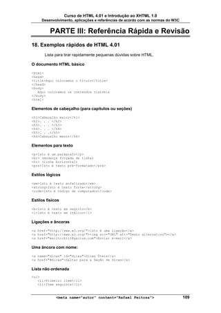 Curso de HTML 4.01 e Introdução ao XHTML 1.0
     Desenvolvimento, aplicações e referências de acordo com as normas do W3C


          PARTE III: Referência Rápida e Revisão
18. Exemplos rápidos de HTML 4.01
       Lista para tirar rapidamente pequenas dúvidas sobre HTML.

O documento HTML básico

<html>
<head>
<title>Aqui colocamos o título</title>
</head>
<body>
   Aqui colocamos os conteúdos visíveis
</body>
<html>

Elementos de cabeçalho (para capítulos ou seções)

<h1>Cabeçalho maior</h1>
<h2>. . . </h2>
<h3>. . . </h3>
<h4>. . . </h4>
<h5>. . .</h5>
<h6>Cabeçalho menor</h6>

Elementos para texto

<p>Isto é um parágrafo</p>
<br> (mudança forçada de linha)
<hr> (linha horizontal)
<pre>Isto é texto pré-formatado</pre>

Estilos lógicos

<em>Isto é texto enfatizado</em>
<strong>Isto é texto forte</strong>
<code>Isto é código de computador</code>

Estilos físicos

<b>Isto é texto em negrito</b>
<i>Isto é texto em itálico</i>

Ligações e âncoras

<a href="http://www.w3.org/">Isto é uma Ligação</a>
<a href="http://www.w3.org/"><img src="URL" alt="Texto alternativo"></a>
<a href="mailto:bill@gaitas.com">Enviar e-mail</a>

Uma âncora com nome:

<a name="dicas" id="dicas">Dicas Úteis</a>
<a href="#dicas">Saltar para a Seção de Dicas</a>

Lista não ordenada
<ul>
   <li>Primeiro item</li>
   <li>Item seguinte</li>


             <meta name="autor" content="Rafael Feitosa">                       109
 