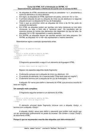 Curso de HTML 4.01 e Introdução ao XHTML 1.0
       Desenvolvimento, aplicações e referências de acordo com as normas do W3C

   •    As etiquetas do HTML escrevem-se usando os caracteres < e >, envolvendo o
        nome do elemento e os seus atributos.
   •    Em regra, as etiquetas do HTML aparecem em pares, como em <b> e </b>.
   •    A primeira etiqueta do par é a etiqueta de início (ou de abertura) e a segunda
        etiqueta do par é a etiqueta de fim (ou de finalização).
   •    Tudo o que se encontrar entre as etiquetas de início e de fim faz parte do
        conteúdo do elemento.
   •    Em HTML as etiquetas podem ser escritas com letra maiúscula ou com letra
        minúscula, ou seja, o html não é “sensitive case”. Os resultados são os
        mesmos porque os nomes dos elementos não dependem do tipo de letra. As
        etiquetas <b> e <B> representam o mesmo elemento.
   •    Em XHTML as etiquetas devem ser escritas sempre com letra pequena. Em
        XHTML as etiquetas <b> e <B> não representam o mesmo elemento.

   Relembremos agora o exemplo apresentado antes:

<html>
<head>
<title>Título da página</title>
</head>
<body>
   Esta é a minha primeira página da Web.
   <b>Este texto está em negrito</b>
</body>
</html>

        O fragmento apresentado a seguir é um elemento da linguagem HTML:

        <b>Este texto está em negrito</b>

        Repare nos aspectos seguintes deste fragmento:

   •    O elemento começa com a etiqueta de início (ou abertura): <b>
   •    O conteúdo do elemento <b> é apenas texto ("Este texto está em negrito")
   •    O elemento termina com a etiqueta de fim (ou de finalização): </b>

       A etiqueta <b> serve para definir o elemento do HTML que provoca a escrita do
texto em negrito.

Um exemplo mais complexo

        O fragmento seguinte também é um elemento do HTML:

<body>
   Esta é a minha primeira página da Web.
   <b>Este texto está em negrito</b>
</body>

       O elemento principal deste fragmento inicia-se com a etiqueta <body>, e
termina com a etiqueta </body>.

       A etiqueta <body> serve para definir o elemento que contém tudo aquilo que
vai ser apresentado graficamente na janela do browser. Ele contém o corpo ("body")
do documento HTML.

Porque é que se recomenda a escrita das etiquetas com letra minúscula?



              <meta name="autor" content="Rafael Feitosa">                         12
 