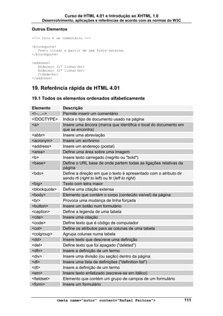 Curso de HTML 4.01 e Introdução ao XHTML 1.0
     Desenvolvimento, aplicações e referências de acordo com as normas do W3C

Outros Elementos

<!-- Isto é um comentário -->

<blockquote>
   Texto citado a partir de uma fonte externa.
</blockquote>

<address>
   Endereço (1ª linha)<br>
   Endereço (2ª linha)<br>
   Cidade<br>
</address>


19. Referência rápida de HTML 4.01
19.1 Todos os elementos ordenados alfabeticamente

Elemento       Descrição
<!--...-->     Permite inserir um comentário
<!DOCTYPE>     Indica o tipo de documento usado na página
<a>            Insere uma âncora (marca que identifica o local do documento em
               que se encontra)
<abbr>         Insere uma abreviação
<acronym>      Insere um acrônimo
<address>      Insere um endereço (postal)
<area>         Define uma área sobre uma imagem
<b>            Insere texto carregado (negrito ou "bold")
<base>         Define o URL base de onde partem todas as ligações relativas da
               página
<bdo>          Define a direção em que o texto é apresentado com o atributo dir
               sendo rtl (right to left) ou ltr (left to right)
<big>          Texto com letra maior
<blockquote>   Define uma citação extensa
<body>         Elemento que contém o corpo (conteúdo visível) da página
<br>           Provoca uma mudança de linha forçada
<button>       Insere um botão num formulário
<caption>      Define a legenda de uma tabela
<cite>         Insere uma citação
<code>         Define texto que é código de computador
<col>          Define os atributos para as colunas de uma tabela
<colgroup>     Agrupa colunas numa tabela
<dd>           Insere texto que descreve uma definição
<del>          Define texto que foi apagado ("deleted")
<dfn>          Insere a definição de um termo
<div>          Insere uma divisão (ou seção) dentro da página
<dl>           Insere uma lista de definições ("definition list")
<dt>           Insere a definição de um termo
<em>           Insere texto enfatizado (escreve-se em itálico)
<fieldset>     Elemento que contém um grupo de campos de um formulário
<form>         Insere um formulário


            <meta name="autor" content="Rafael Feitosa">                          111
 