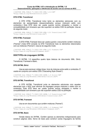 Curso de HTML 4.01 e Introdução ao XHTML 1.0
     Desenvolvimento, aplicações e referências de acordo com as normas do W3C

<!DOCTYPE HTML PUBLIC "-//W3C//DTD HTML 4.01//EN"
"http://www.w3.org/TR/html4/strict.dtd">

DTD HTML Transitional

      A DTD HTML Transitional inclui tanto os elementos estruturais com os
elementos de apresentação (desaconselhados porque misturam estilo com
conteúdos.) Esta DTD deve ser usada quando somos obrigados a manter a
compatibilidade com browsers que não suportam os estilos CSS na perfeição. Usa-se
do seguinte modo:
<!DOCTYPE HTML PUBLIC "-//W3C//DTD HTML 4.01 Transitional//EN"
"http://www.w3.org/TR/html4/loose.dtd">

DTD HTML Frameset

       A DTD HTML Frameset deve ser usada quando o documento contém molduras
("frames".) Esta DTD consiste na DTD Transitional mais os elementos relacionados
com as molduras ("frames"). Usa-se do seguinte modo:

<!DOCTYPE HTML PUBLIC "-//W3C//DTD HTML 4.01 Frameset//EN"
"http://www.w3.org/TR/html4/frameset.dtd">

DOCTYPEs da Linguagem XHTML

        O XHTML 1.0 especifica quatro tipos básicos de documento XML: Strict,
Transitional, Frameset e Basic.

DTD XHTML Strict

      Usa-se para escrever código limpo, livre de misturas entre estilo e conteúdos. É
usada em conjunto com estilos CSS ("Cascading Style Sheets").

<!DOCTYPE html PUBLIC "-//W3C//DTD XHTML 1.0 Strict//EN"
"http://www.w3.org/TR/xhtml1/DTD/xhtml1-strict.dtd">

DTD XHTML Transitional

      A DTD XHTML Transitional junta os elementos estruturais com aqueles
elementos que o W3C quer eliminar da linguagem porque misturam o estilo com os
conteúdos. Esta DTD deve ser usada quando somos obrigados a manter a
compatibilidade com browsers que não suportam estilos CSS na perfeição.

<!DOCTYPE html PUBLIC "-//W3C//DTD XHTML 1.0 Transitional//EN"
"http://www.w3.org/TR/xhtml1/DTD/xhtml1-transitional.dtd">

DTD XHTML Frameset

       Usa-se em documentos que contêm molduras ("frames")

<!DOCTYPE html PUBLIC "-//W3C//DTD XHTML 1.0 Frameset//EN"
"http://www.w3.org/TR/xhtml1/DTD/xhtml1-frameset.dtd">

DTD XHTML Basic

       Versão básica do XHTML. Contém apenas os elementos indispensáveis para
construir páginas úteis. Serve de base para construir outras linguagens da família



             <meta name="autor" content="Rafael Feitosa">                         120
 