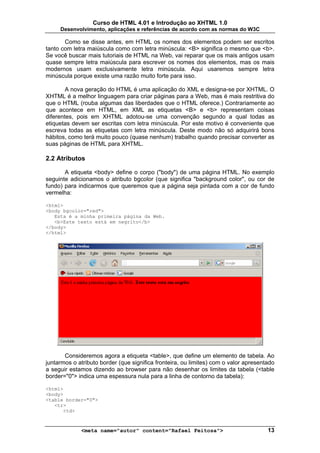 Curso de HTML 4.01 e Introdução ao XHTML 1.0
     Desenvolvimento, aplicações e referências de acordo com as normas do W3C

       Como se disse antes, em HTML os nomes dos elementos podem ser escritos
tanto com letra maiúscula como com letra minúscula: <B> significa o mesmo que <b>.
Se você buscar mais tutoriais de HTML na Web, vai reparar que os mais antigos usam
quase sempre letra maiúscula para escrever os nomes dos elementos, mas os mais
modernos usam exclusivamente letra minúscula. Aqui usaremos sempre letra
minúscula porque existe uma razão muito forte para isso.

        A nova geração do HTML é uma aplicação do XML e designa-se por XHTML. O
XHTML é a melhor linguagem para criar páginas para a Web, mas é mais restritiva do
que o HTML (rouba algumas das liberdades que o HTML oferece.) Contrariamente ao
que acontece em HTML, em XML as etiquetas <B> e <b> representam coisas
diferentes, pois em XHTML adotou-se uma convenção segundo a qual todas as
etiquetas devem ser escritas com letra minúscula. Por este motivo é conveniente que
escreva todas as etiquetas com letra minúscula. Deste modo não só adquirirá bons
hábitos, como terá muito pouco (quase nenhum) trabalho quando precisar converter as
suas páginas de HTML para XHTML.

2.2 Atributos

       A etiqueta <body> define o corpo ("body") de uma página HTML. No exemplo
seguinte adicionamos o atributo bgcolor (que significa "background color", ou cor de
fundo) para indicarmos que queremos que a página seja pintada com a cor de fundo
vermelha:

<html>
<body bgcolor="red">
   Esta é a minha primeira página da Web.
   <b>Este texto está em negrito</b>
</body>
</html>




       Consideremos agora a etiqueta <table>, que define um elemento de tabela. Ao
juntarmos o atributo border (que significa fronteira, ou limites) com o valor apresentado
a seguir estamos dizendo ao browser para não desenhar os limites da tabela (<table
border="0"> indica uma espessura nula para a linha de contorno da tabela):

<html>
<body>
<table border="0">
   <tr>
      <td>



             <meta name="autor" content="Rafael Feitosa">                             13
 