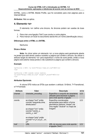 Curso de HTML 4.01 e Introdução ao XHTML 1.0
       Desenvolvimento, aplicações e referências de acordo com as normas do W3C

XHTML, como o XHTML Mobile Profile, que foi concebido para criar páginas para a
Internet Móvel.

Atributos: Não se aplica.

4. Elemento <a>
       O elemento <a> define uma âncora. As âncoras podem ser usadas de duas
formas:

   1. Para criar uma ligação ("link") que conduz a outra página.
   2. Para marcar um local no documento dando-lhe um nome (identificação única.)

Diferenças entre o HTML e o XHTML

         Nenhuma

Dicas e Notas

        Nota: Ao clicar sobre um elemento <a> a nova página será geralmente aberta
na janela que está sendo usada e substitui a página que contém a âncora. Se utilizar o
atributo target do elemento <a> para especificar o nome de outra janela, então a nova
página será aberta nessa janela e não substituirá a página que contém a âncora.

Exemplo

<p>Visite o W3C: <a href="http://www.w3.org">W3C</a>
</p>

<p>Visite o W3C usando outra janela:
<a href="http://www.w3.org" target="_blank">W3C</a>
</p>

Atributos Opcionais

      A coluna DTD indica as DTDs que aceitam o atributo: S=Strict, T=Transitional,
e F=Frameset.

  Atributo               Valor                           Descrição                DTD
charset        character_encoding           Especifica o conjunto de caracteres   STF
                                            utilizado para escrever a página
                                            para onde aponta a ligação
coords         se shape="rect" então        Especifica coordenadas                STF
               coords="esquerda,cima,       apropriadas para definir a forma
               direita,baixo"               geométrica (atributo "shape") de
                                            uma região "clicável" no mapa de
               se shape="circ" então        imagem
               coords="centro_x,
               centro_y, raio"

               se shape="poly" então
               coords="x1,y1,x2,y2,..,xn,
               yn"
href           URL                          URL do recurso para onde aponta       STF
                                            a ligação ("link")


              <meta name="autor" content="Rafael Feitosa">                         121
 