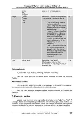 Curso de HTML 4.01 e Introdução ao XHTML 1.0
       Desenvolvimento, aplicações e referências de acordo com as normas do W3C

                 circle                         através do atributo coords.
                 poly
                 polygon
target           _blank                         Especifica a janela (ou a moldura)      TF
                 _parent                        onde se abre a ligação ao clicar.
                 _self
                 _top                               •    _blank - a ligação abre-se
                                                         numa nova janela
                                                    •    _self - a ligação abre-se na
                                                         própria janela que contém o
                                                         elemento <a>
                                                    •    _parent - (só para ligações
                                                         que estão numa moldura,
                                                         ou "frame") a ligação abre-
                                                         se no documento que
                                                         contém a moldura (que terá
                                                         sido criada através de um
                                                         <frame> ou de um
                                                         <iframe>)
                                                    •    _top - a ligação abre-se no
                                                         documento que ocupa a
                                                         posição mais elevada na
                                                         hierarquia (aquele que não
                                                         está dentro de nenhum
                                                         <frameset> nem num
                                                         <iframe>)

type             mime_type                      Especifica o tipo MIME                  STF
                                                (Multipurpose Internet Mail
                                                Extensions) do recurso para o qual
                                                aponta o URL

Atributos Padrão

         id, class, title, style, dir, lang, xml:lang, tabindex, accesskey

      Para ver uma descrição completa destes atributos consulte os Atributos
Padrão.

Atributos de Eventos

     onfocus, onblur, onclick, ondblclick, onmousedown, onmouseup, onmouseover,
onmousemove, onmouseout, onkeypress, onkeydown, onkeyup

      Para ver uma descrição completa destes atributos consulte os Atributos de
Eventos.

5. Elemento <abbr>
        Usa-se para escrever uma expressão abreviada, como "Lda." ou "etc.". A
utilização deste elemento pode ajudar bastante a leitura da página, seja ela feita por
humanos ou por programas de software como, por exemplo: robots de indexação de
motores de pesquisa, corretores ortográficos, sistemas de tradução e web browsers.



               <meta name="autor" content="Rafael Feitosa">                              123
 