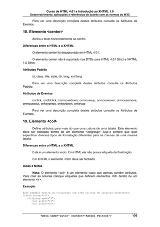 Curso de HTML 4.01 e Introdução ao XHTML 1.0
     Desenvolvimento, aplicações e referências de acordo com as normas do W3C

      Para ver uma descrição completa destes atributos consulte os Atributos de
Eventos.

18. Elemento <center>
      Alinha o texto horizontalmente ao centro.

Diferenças entre o HTML e o XHTML

      O elemento center foi desaprovado em HTML 4.01.

        O elemento center não é suportado nas DTDs para HTML 4.01 Strict e XHTML
1.0 Strict.

Atributos Padrão

      id, class, title, style, dir, lang, xml:lang

      Para ver uma descrição completa destes atributos consulte os Atributos
Padrão.

Atributos de Eventos

     onclick, ondblclick, onmousedown, onmouseup, onmouseover, onmousemove,
onmouseout, onkeypress, onkeydown, onkeyup

      Para ver uma descrição completa destes atributos consulte os Atributos de
Eventos.

19. Elemento <col>
        Define atributos para mais do que uma coluna de uma tabela. Este elemento
deve ser colocado dentro de um elemento <colgroup>. Use-o sempre que quer
especificar diversos tipos de formatação diferentes para as colunas de uma mesma
tabela.

Diferenças entre o HTML e o XHTML

      Este é um elemento vazio. Em HTML ele não possui etiqueta de finalização.

      Em XHTML o elemento <col> deve ser fechado.

Dicas e Notas

      Nota: O elemento <col> é um elemento vazio que apenas contém atributos.
Para criar as colunas coloque etiquetas que definem elementos <td> dentro de um
elemento <tr>.

Exemplo

Este exemplo mostra um <colgroup> com três colunas de larguras diferentes:
<table border="1">
   <colgroup span="3">
      <col width="10">
      <col width="20">



             <meta name="autor" content="Rafael Feitosa">                       136
 