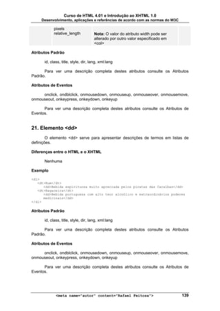 Curso de HTML 4.01 e Introdução ao XHTML 1.0
     Desenvolvimento, aplicações e referências de acordo com as normas do W3C

            pixels
            relative_length           Nota: O valor do atributo width pode ser
                                      alterado por outro valor especificado em
                                      <col>

Atributos Padrão

      id, class, title, style, dir, lang, xml:lang

      Para ver uma descrição completa destes atributos consulte os Atributos
Padrão.

Atributos de Eventos

     onclick, ondblclick, onmousedown, onmouseup, onmouseover, onmousemove,
onmouseout, onkeypress, onkeydown, onkeyup

      Para ver uma descrição completa destes atributos consulte os Atributos de
Eventos.


21. Elemento <dd>
        O elemento <dd> serve para apresentar descrições de termos em listas de
definições.

Diferenças entre o HTML e o XHTML

      Nenhuma

Exemplo

<dl>
   <dt>Rum</dt>
      <dd>Bebida espirituosa muito apreciada pelos piratas das Caraíbas</dd>
   <dt>Bagaceira</dt>
      <dd>Bebida portuguesa com alto teor alcoólico e extraordinários poderes
      medicinais</dd>
</dl>

Atributos Padrão

      id, class, title, style, dir, lang, xml:lang

      Para ver uma descrição completa destes atributos consulte os Atributos
Padrão.

Atributos de Eventos

     onclick, ondblclick, onmousedown, onmouseup, onmouseover, onmousemove,
onmouseout, onkeypress, onkeydown, onkeyup

      Para ver uma descrição completa destes atributos consulte os Atributos de
Eventos.




             <meta name="autor" content="Rafael Feitosa">                        139
 