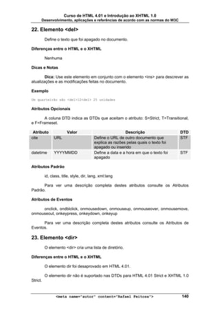 Curso de HTML 4.01 e Introdução ao XHTML 1.0
      Desenvolvimento, aplicações e referências de acordo com as normas do W3C

22. Elemento <del>
          Define o texto que foi apagado no documento.

Diferenças entre o HTML e o XHTML

          Nenhuma

Dicas e Notas

        Dica: Use este elemento em conjunto com o elemento <ins> para descrever as
atualizações e as modificações feitas no documento.

Exemplo

Um quarteirão são <del>12<del> 25 unidades

Atributos Opcionais

      A coluna DTD indica as DTDs que aceitam o atributo: S=Strict, T=Transitional,
e F=Frameset.

 Atributo               Valor                              Descrição                  DTD
cite            URL                       Define o URL de outro documento que         STF
                                          explica as razões pelas quais o texto foi
                                          apagado ou inserido
datetime        YYYYMMDD                  Define a data e a hora em que o texto foi   STF
                                          apagado

Atributos Padrão

          id, class, title, style, dir, lang, xml:lang

      Para ver uma descrição completa destes atributos consulte os Atributos
Padrão.

Atributos de Eventos

     onclick, ondblclick, onmousedown, onmouseup, onmouseover, onmousemove,
onmouseout, onkeypress, onkeydown, onkeyup

      Para ver uma descrição completa destes atributos consulte os Atributos de
Eventos.

23. Elemento <dir>
          O elemento <dir> cria uma lista de diretório.

Diferenças entre o HTML e o XHTML

          O elemento dir foi desaprovado em HTML 4.01.

          O elemento dir não é suportado nas DTDs para HTML 4.01 Strict e XHTML 1.0
Strict.


                 <meta name="autor" content="Rafael Feitosa">                         140
 