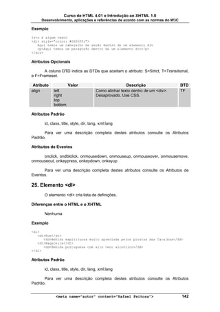 Curso de HTML 4.01 e Introdução ao XHTML 1.0
     Desenvolvimento, aplicações e referências de acordo com as normas do W3C

Exemplo

Isto é algum texto
<div style="color: #0000FF;">
   Aqui temos um cabeçalho de seção dentro de um elemento div
   <p>Aqui temos um parágrafo dentro de um elemento div</p>
</div>

Atributos Opcionais

      A coluna DTD indica as DTDs que aceitam o atributo: S=Strict, T=Transitional,
e F=Frameset.

 Atributo            Valor                             Descrição                DTD
align       left                       Como alinhar texto dentro de um <div>.   TF
            right                      Desaprovado. Use CSS.
            top
            bottom

Atributos Padrão

      id, class, title, style, dir, lang, xml:lang

      Para ver uma descrição completa destes atributos consulte os Atributos
Padrão.

Atributos de Eventos

     onclick, ondblclick, onmousedown, onmouseup, onmouseover, onmousemove,
onmouseout, onkeypress, onkeydown, onkeyup

      Para ver uma descrição completa destes atributos consulte os Atributos de
Eventos.

25. Elemento <dl>
      O elemento <dl> cria lista de definições.

Diferenças entre o HTML e o XHTML

      Nenhuma

Exemplo

<dl>
   <dt>Rum</dt>
      <dd>Bebida espirituosa muito apreciada pelos piratas das Caraíbas</dd>
   <dt>Bagaceira</dt>
      <dd>Bebida portuguesa com alto teor alcoólico</dd>
</dl>

Atributos Padrão

      id, class, title, style, dir, lang, xml:lang

      Para ver uma descrição completa destes atributos consulte os Atributos
Padrão.


             <meta name="autor" content="Rafael Feitosa">                       142
 