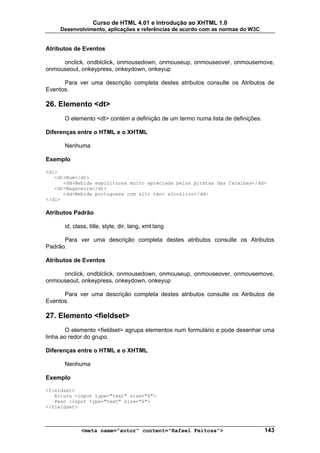 Curso de HTML 4.01 e Introdução ao XHTML 1.0
     Desenvolvimento, aplicações e referências de acordo com as normas do W3C


Atributos de Eventos

     onclick, ondblclick, onmousedown, onmouseup, onmouseover, onmousemove,
onmouseout, onkeypress, onkeydown, onkeyup

      Para ver uma descrição completa destes atributos consulte os Atributos de
Eventos.

26. Elemento <dt>
      O elemento <dt> contém a definição de um termo numa lista de definições.

Diferenças entre o HTML e o XHTML

      Nenhuma

Exemplo

<dl>
   <dt>Rum</dt>
      <dd>Bebida espirituosa muito apreciada pelos piratas das Caraíbas</dd>
   <dt>Bagaceira</dt>
      <dd>Bebida portuguesa com alto teor alcoólico</dd>
</dl>

Atributos Padrão

      id, class, title, style, dir, lang, xml:lang

      Para ver uma descrição completa destes atributos consulte os Atributos
Padrão.

Atributos de Eventos

     onclick, ondblclick, onmousedown, onmouseup, onmouseover, onmousemove,
onmouseout, onkeypress, onkeydown, onkeyup

      Para ver uma descrição completa destes atributos consulte os Atributos de
Eventos.

27. Elemento <fieldset>
       O elemento <fieldset> agrupa elementos num formulário e pode desenhar uma
linha ao redor do grupo.

Diferenças entre o HTML e o XHTML

      Nenhuma

Exemplo

<fieldset>
   Altura <input type="text" size="6">
   Peso <input type="text" size="6">
</fieldset>



             <meta name="autor" content="Rafael Feitosa">                        143
 