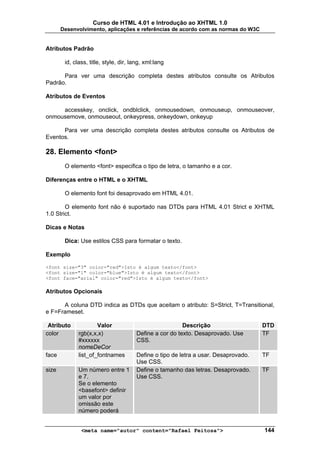 Curso de HTML 4.01 e Introdução ao XHTML 1.0
       Desenvolvimento, aplicações e referências de acordo com as normas do W3C


Atributos Padrão

        id, class, title, style, dir, lang, xml:lang

      Para ver uma descrição completa destes atributos consulte os Atributos
Padrão.

Atributos de Eventos

     accesskey, onclick, ondblclick, onmousedown, onmouseup, onmouseover,
onmousemove, onmouseout, onkeypress, onkeydown, onkeyup

      Para ver uma descrição completa destes atributos consulte os Atributos de
Eventos.

28. Elemento <font>
        O elemento <font> especifica o tipo de letra, o tamanho e a cor.

Diferenças entre o HTML e o XHTML

        O elemento font foi desaprovado em HTML 4.01.

        O elemento font não é suportado nas DTDs para HTML 4.01 Strict e XHTML
1.0 Strict.

Dicas e Notas

        Dica: Use estilos CSS para formatar o texto.

Exemplo

<font size="3" color="red">Isto é algum texto</font>
<font size="1" color="blue">Isto é algum texto</font>
<font face="arial" color="red">Isto é algum texto</font>

Atributos Opcionais

      A coluna DTD indica as DTDs que aceitam o atributo: S=Strict, T=Transitional,
e F=Frameset.

 Atributo             Valor                              Descrição                   DTD
color         rgb(x,x,x)               Define a cor do texto. Desaprovado. Use       TF
              #xxxxxx                  CSS.
              nomeDeCor
face          list_of_fontnames        Define o tipo de letra a usar. Desaprovado.   TF
                                       Use CSS.
size          Um número entre 1        Define o tamanho das letras. Desaprovado.     TF
              e 7.                     Use CSS.
              Se o elemento
              <basefont> definir
              um valor por
              omissão este
              número poderá


               <meta name="autor" content="Rafael Feitosa">                          144
 