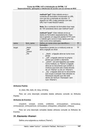 Curso de HTML 4.01 e Introdução ao XHTML 1.0
     Desenvolvimento, aplicações e referências de acordo com as normas do W3C


                                        method="get": Este método envia o
                                        conteúdo do formulário incorporado no URL
                                        com que faz a chamada ao servidor. O
                                        aspecto do URL é algo parecido com isto:
                                        URL?var1=valor1&var2=valor2.

                                        Nota: Se o conteúdo do formulário tiver mais
                                        de 100 caracteres deve usar method="post".

                                        method="post": Este método envia os
                                        dados do formulário separadamente. Para
                                        isso é gerado um segundo pedido HTTP (com
                                        o método get o envio é mais rápido pois faz
                                        tudo numa única operação).
name               form_name            Define um nome único que identifica o           TF
                                        formulário.
target             _blank               Especifica a janela (ou a moldura) onde se      TF
                   _self                abre a ligação ao clicar.
                   _parent
                   _top                     •   _blank - a ligação abre-se numa nova
                                                janela
                                            •   _self - a ligação abre-se na própria
                                                janela que contém o elemento
                                            •   _parent - (só para ligações que estão
                                                numa moldura, ou "frame") a ligação
                                                abre-se no documento que contém a
                                                moldura (que terá sido criada através
                                                de um <frame> ou de um <iframe>)
                                            •   _top - a ligação abre-se no documento
                                                que ocupa a posição mais elevada na
                                                hierarquia (aquele que não está
                                                dentro de nenhum <frameset> nem
                                                num <iframe>)


Atributos Padrão

         id, class, title, style, dir, lang, xml:lang

      Para ver uma descrição completa destes atributos consulte os Atributos
Padrão.

Atributos de Eventos

     onsubmit, onreset, onclick, ondblclick, onmousedown, onmouseup,
onmouseover, onmousemove, onmouseout, onkeypress, onkeydown, onkeyup

      Para ver uma descrição completa destes atributos consulte os Atributos de
Eventos.

31. Elemento <frame>
         Define uma subjanela ou moldura ("frame").


                <meta name="autor" content="Rafael Feitosa">                            147
 