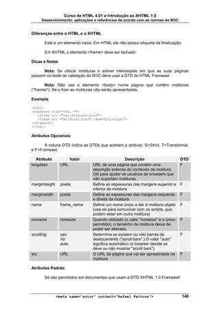 Curso de HTML 4.01 e Introdução ao XHTML 1.0
      Desenvolvimento, aplicações e referências de acordo com as normas do W3C


Diferenças entre o HTML e o XHTML

       Este é um elemento vazio. Em HTML ele não possui etiqueta de finalização.

       Em XHTML o elemento <frame> deve ser fechado.

Dicas e Notas

      Nota: Se utilizar molduras e estiver interessado em que as suas páginas
passem no teste de validação do W3C deve usar a DTD do HTML Frameset.

       Nota: Não use o elemento <body> numa página que contém molduras
("frames"). Se o fizer as molduras não serão apresentadas.

Exemplo

<html>
<frameset cols="140, *">
   <frame src ="nav_molduras.html">
   <frame src ="moldura0.html" name="principal">
</frameset>
</html>

Atributos Opcionais

      A coluna DTD indica as DTDs que aceitam o atributo: S=Strict, T=Transitional,
e F=Frameset.

   Atributo             Valor                      Descrição                      DTD
longdesc         URL             URL de uma página que contém uma                 F
                                 descrição extensa do conteúdo da moldura.
                                 Útil para ajudar os usuários de browsers que
                                 não suportam molduras.
marginheight     pixels          Define as espessuras das margens superior e      F
                                 inferior da moldura
marginwidth      pixels          Define as espessuras das margens esquerda        F
                                 e direita da moldura
name             frame_name      Define um nome único a dar à moldura objeto      F
                                 (usa-se para comunicar com os scripts, que
                                 podem estar em outra moldura)
noresize         noresize        Quando utilizado (o valor "noresize" é o único   F
                                 permitido), o tamanho da moldura deixa de
                                 poder ser alterado.
scrolling        yes             Determina se existem ou não barras de            F
                 no              deslocamento ("scroll bars".) O valor "auto"
                 auto            significa automático (o browser decide se
                                 deve ou não mostrar "scroll bars").
src              URL             O URL da página que vai ser apresentada na       F
                                 moldura

Atributos Padrão

       Só são permitidos em documentos que usam a DTD XHTML 1.0 Frameset!



               <meta name="autor" content="Rafael Feitosa">                       148
 