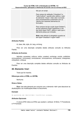Curso de HTML 4.01 e Introdução ao XHTML 1.0
     Desenvolvimento, aplicações e referências de acordo com as normas do W3C

                                        lido por um script.

                                        Para caixas de validação ("checkbox") e
                                        "radio buttons": quando ativo define o valor
                                        do elemento <input>. Este valor é enviado
                                        para processamento juntamente com os
                                        valores dos restantes elementos do
                                        formulário.

                                        Para campos de tipo oculto (type="hidden"),
                                        de tipo password (type="password") e de
                                        tipo texto (type="text"): define o valor que o
                                        elemento possui por omissão.

                                        Nota: este atributo é obrigatório quando se
                                        tem type="checkbox" e type="radio"

Atributos Padrão

       id, class, title, style, dir, lang, xml:lang

      Para ver uma descrição completa destes atributos consulte os Atributos
Padrão.

Atributos de Eventos

      tabindex, accesskey, onfocus, onblur, onselect, onchange, onclick, ondblclick,
onmousedown, onmouseup, onmouseover, onmousemove, onmouseout, onkeypress,
onkeydown, onkeyup

      Para ver uma descrição completa destes atributos consulte os Atributos de
Eventos.

40. Elemento <ins>
       Texto que foi inserido.

Diferenças entre o HTML e o XHTML

       Nenhuma

Dicas e Notas

        Dica: Use este elemento em conjunto com o elemento <del> para descrever as
atualizações e as modificações feitas no documento.

Exemplo

Um quarteirão são <del>12</del> <ins>25</ins> unidades.

Atributos Opcionais

      A coluna DTD indica as DTDs que aceitam o atributo: S=Strict, T=Transitional,
e F=Frameset.



              <meta name="autor" content="Rafael Feitosa">                               158
 