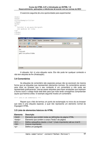 Curso de HTML 4.01 e Introdução ao XHTML 1.0
     Desenvolvimento, aplicações e referências de acordo com as normas do W3C

      O exercício seguinte dá uma oportunidade para experimentar:

<html>
<head>
<title>Exemplo</title>
</head>
<body>
<p>
   Isto<br> é um pará-<br>grafo
   com quebras de linha
</p>
</body>
</html>




       A etiqueta <br> é uma etiqueta vazia. Ela não pode ter qualquer conteúdo e
não tem etiqueta de fim (finalização).

3.4 Comentários

       As etiquetas de comentário são especiais porque não se escrevem da mesma
forma que as etiquetas que representam elementos normais. Os comentários servem
para dizer ao browser que o seu conteúdo é um comentário e não pode ser
apresentado graficamente. Usa-se essas etiquetas para fazer anotações que explicam
a forma como o código fonte está feito para que mais tarde consigamos compreender
aquilo que fizemos antes. O exemplo seguinte mostra um comentário

<!-- Isto é um comentário -->

       Repare que o fato de termos um ponto de exclamação no início diz ao browser
que esta é uma etiqueta especial, a qual não representa um elemento normal da
linguagem HTML.

3.5 Lista de elementos básicos do HTML

Elemento    Descrição
<html>      Elemento que contém todas as definições da página HTML
<body>      Elemento que contém o corpo ("body") da página
<h1> ...    Define cabeçalhos desde o nível 1 (mais importante) até ao nível 6
<h6>        (menos importante)
<p>         Define um parágrafo


            <meta name="autor" content="Rafael Feitosa">                         17
 