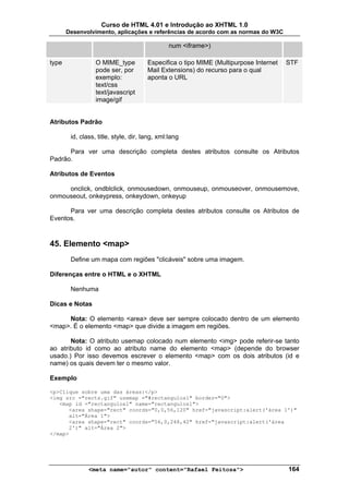 Curso de HTML 4.01 e Introdução ao XHTML 1.0
       Desenvolvimento, aplicações e referências de acordo com as normas do W3C

                                               num <iframe>)

type              O MIME_type          Especifica o tipo MIME (Multipurpose Internet   STF
                  pode ser, por        Mail Extensions) do recurso para o qual
                  exemplo:             aponta o URL
                  text/css
                  text/javascript
                  image/gif


Atributos Padrão

        id, class, title, style, dir, lang, xml:lang

      Para ver uma descrição completa destes atributos consulte os Atributos
Padrão.

Atributos de Eventos

     onclick, ondblclick, onmousedown, onmouseup, onmouseover, onmousemove,
onmouseout, onkeypress, onkeydown, onkeyup

      Para ver uma descrição completa destes atributos consulte os Atributos de
Eventos.



45. Elemento <map>
        Define um mapa com regiões "clicáveis" sobre uma imagem.

Diferenças entre o HTML e o XHTML

        Nenhuma

Dicas e Notas

     Nota: O elemento <area> deve ser sempre colocado dentro de um elemento
<map>. É o elemento <map> que divide a imagem em regiões.

       Nota: O atributo usemap colocado num elemento <img> pode referir-se tanto
ao atributo id como ao atributo name do elemento <map> (depende do browser
usado.) Por isso devemos escrever o elemento <map> com os dois atributos (id e
name) os quais devem ter o mesmo valor.

Exemplo

<p>Clique sobre uma das áreas:</p>
<img src ="rects.gif" usemap ="#rectangulos1" border="0">
   <map id ="rectangulos1" name="rectangulos1">
      <area shape="rect" coords="0,0,56,120" href="javascript:alert('área 1')"
      alt="Área 1">
      <area shape="rect" coords="56,0,248,42" href="javascript:alert('área
      2')" alt="Área 2">
</map>




               <meta name="autor" content="Rafael Feitosa">                            164
 