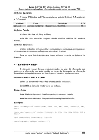 Curso de HTML 4.01 e Introdução ao XHTML 1.0
     Desenvolvimento, aplicações e referências de acordo com as normas do W3C

Atributos Opcionais

      A coluna DTD indica as DTDs que aceitam o atributo: S=Strict, T=Transitional,
e F=Frameset.

  Atributo            Valor                             Descrição               DTD
compact          compact_rendering         Desaprovado. Use CSS.                TF

Atributos Padrão

       id, class, title, style, dir, lang, xml:lang

      Para ver uma descrição completa destes atributos consulte os Atributos
Padrão.

Atributos de Eventos

     onclick, ondblclick, onfocus, onblur, onmousedown, onmouseup, onmouseover,
onmousemove, onmouseout, onkeypress, onkeydown, onkeyup

      Para ver uma descrição completa destes atributos consulte os Atributos de
Eventos.



47. Elemento <meta>
       O elemento <meta> fornece meta-informação, ou seja: dá informação que
descreve a informação que está contida no corpo do documento. A informação
fornecida consiste principalmente em descrições do conteúdo e palavras-chave.

Diferenças entre o HTML e o XHTML

       Em HTML o elemento <meta> não tem etiqueta de finalização.

       Em XHTML o elemento <meta> deve ser fechado.

Dicas e Notas

       Nota: O elemento <meta> deve ficar dentro do elemento <head>.

       Nota: Os meta-dados são sempre fornecidos em pares nome/valor.

Exemplos

<meta name="keywords" content="HTML, DHTML, CSS, XML, XHTML, JavaScript, XML,
SVG">

<meta name="description" content="Tutoriais de HTML, CSS, XML, XHTML, SVG e
Flash">

<meta name="revised" content="Autor, 28/05/03">

<meta http-equiv="refresh" content="15">




              <meta name="autor" content="Rafael Feitosa">                      166
 