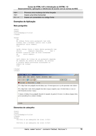 Curso de HTML 4.01 e Introdução ao XHTML 1.0
      Desenvolvimento, aplicações e referências de acordo com as normas do W3C

<br>         Provoca uma mudança de linha forçada
<hr>         Insere uma linha horizontal
<!-- -->     Insere um comentário no código fonte

Exemplos de Aplicação

Mais parágrafos

<html>
<head>
<title>Exemplo</title>
</head>

<body>
   <p>
   No código fonte este parágrafo tem três
   linhas, mas o browser ignora isso e pode
   apresentar outro número.
   </p>

   <p>No código fonte o texto deste parágrafo tem
   vários        espaços seguidos,        mas o
   browser trata-os como se eles formassem
   um      único espaço.
   </p>

   <p>O número de linhas de um parágrafo depende
   do tamanho da janela do browser. Ao alterar
   a largura desta provocará alterações no
   número de linhas
   </p>

</body>
</html>




Elementos de cabeçalho

<html>
<head>
<title>Exemplo</title>
</head>
<body>
   <h1>Isto é um cabeçalho de nível 1</h1>

   <h2>Isto é um cabeçalho de nível 2</h2>



             <meta name="autor" content="Rafael Feitosa">                        18
 