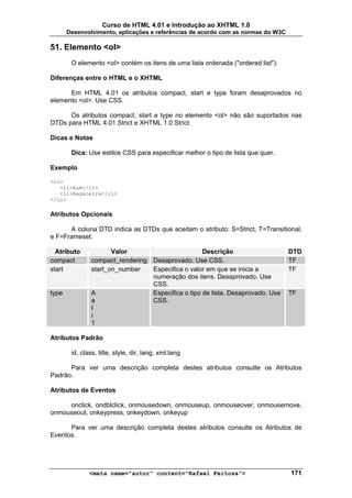 Curso de HTML 4.01 e Introdução ao XHTML 1.0
       Desenvolvimento, aplicações e referências de acordo com as normas do W3C

51. Elemento <ol>
        O elemento <ol> contém os itens de uma lista ordenada ("ordered list").

Diferenças entre o HTML e o XHTML

      Em HTML 4.01 os atributos compact, start e type foram desaprovados no
elemento <ol>. Use CSS.

      Os atributos compact, start e type no elemento <ol> não são suportados nas
DTDs para HTML 4.01 Strict e XHTML 1.0 Strict.

Dicas e Notas

        Dica: Use estilos CSS para especificar melhor o tipo de lista que quer.

Exemplo

<ol>
   <li>Rum</li>
   <li>Bagaceira</li>
</ol>

Atributos Opcionais

      A coluna DTD indica as DTDs que aceitam o atributo: S=Strict, T=Transitional,
e F=Frameset.

  Atributo             Valor                        Descrição                     DTD
compact         compact_rendering Desaprovado. Use CSS.                           TF
start           start_on_number   Especifica o valor em que se inicia a           TF
                                  numeração dos itens. Desaprovado. Use
                                  CSS.
type            A                 Especifica o tipo de lista. Desaprovado. Use    TF
                a                 CSS.
                I
                i
                1

Atributos Padrão

        id, class, title, style, dir, lang, xml:lang

      Para ver uma descrição completa destes atributos consulte os Atributos
Padrão.

Atributos de Eventos

     onclick, ondblclick, onmousedown, onmouseup, onmouseover, onmousemove,
onmouseout, onkeypress, onkeydown, onkeyup

      Para ver uma descrição completa destes atributos consulte os Atributos de
Eventos.




               <meta name="autor" content="Rafael Feitosa">                       171
 