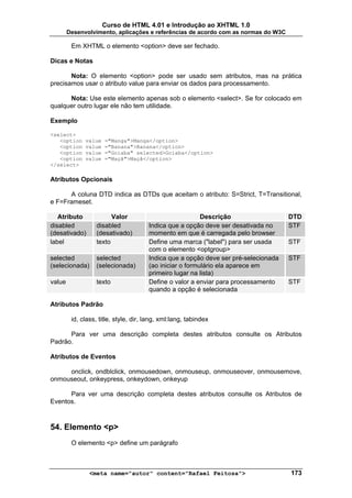 Curso de HTML 4.01 e Introdução ao XHTML 1.0
        Desenvolvimento, aplicações e referências de acordo com as normas do W3C

         Em XHTML o elemento <option> deve ser fechado.

Dicas e Notas

       Nota: O elemento <option> pode ser usado sem atributos, mas na prática
precisamos usar o atributo value para enviar os dados para processamento.

      Nota: Use este elemento apenas sob o elemento <select>. Se for colocado em
qualquer outro lugar ele não tem utilidade.

Exemplo

<select>
   <option    value   ="Manga">Manga</option>
   <option    value   ="Banana">Banana</option>
   <option    value   ="Goiaba" selected>Goiaba</option>
   <option    value   ="Maçã">Maçã</option>
</select>

Atributos Opcionais

      A coluna DTD indica as DTDs que aceitam o atributo: S=Strict, T=Transitional,
e F=Frameset.

   Atributo             Valor                             Descrição                  DTD
disabled          disabled             Indica que a opção deve ser desativada no     STF
(desativado)      (desativado)         momento em que é carregada pelo browser
label             texto                Define uma marca ("label") para ser usada     STF
                                       com o elemento <optgroup>
selected          selected             Indica que a opção deve ser pré-selecionada   STF
(selecionada)     (selecionada)        (ao iniciar o formulário ela aparece em
                                       primeiro lugar na lista)
value             texto                Define o valor a enviar para processamento    STF
                                       quando a opção é selecionada

Atributos Padrão

         id, class, title, style, dir, lang, xml:lang, tabindex

      Para ver uma descrição completa destes atributos consulte os Atributos
Padrão.

Atributos de Eventos

     onclick, ondblclick, onmousedown, onmouseup, onmouseover, onmousemove,
onmouseout, onkeypress, onkeydown, onkeyup

      Para ver uma descrição completa destes atributos consulte os Atributos de
Eventos.



54. Elemento <p>
         O elemento <p> define um parágrafo



                <meta name="autor" content="Rafael Feitosa">                         173
 