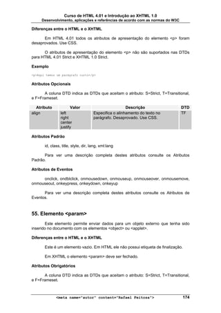 Curso de HTML 4.01 e Introdução ao XHTML 1.0
     Desenvolvimento, aplicações e referências de acordo com as normas do W3C

Diferenças entre o HTML e o XHTML

      Em HTML 4.01 todos os atributos de apresentação do elemento <p> foram
desaprovados. Use CSS.

      O atributos de apresentação do elemento <p> não são suportados nas DTDs
para HTML 4.01 Strict e XHTML 1.0 Strict.

Exemplo
<p>Aqui temos um parágrafo curto</p>


Atributos Opcionais

      A coluna DTD indica as DTDs que aceitam o atributo: S=Strict, T=Transitional,
e F=Frameset.

   Atributo            Valor                            Descrição               DTD
align            left                 Especifica o alinhamento do texto no      TF
                 right                parágrafo. Desaprovado. Use CSS.
                 center
                 justify

Atributos Padrão

       id, class, title, style, dir, lang, xml:lang

      Para ver uma descrição completa destes atributos consulte os Atributos
Padrão.

Atributos de Eventos

     onclick, ondblclick, onmousedown, onmouseup, onmouseover, onmousemove,
onmouseout, onkeypress, onkeydown, onkeyup

      Para ver uma descrição completa destes atributos consulte os Atributos de
Eventos.



55. Elemento <param>
       Este elemento permite enviar dados para um objeto externo que tenha sido
inserido no documento com os elementos <object> ou <applet>.

Diferenças entre o HTML e o XHTML

       Este é um elemento vazio. Em HTML ele não possui etiqueta de finalização.

       Em XHTML o elemento <param> deve ser fechado.

Atributos Obrigatórios

      A coluna DTD indica as DTDs que aceitam o atributo: S=Strict, T=Transitional,
e F=Frameset.



              <meta name="autor" content="Rafael Feitosa">                      174
 