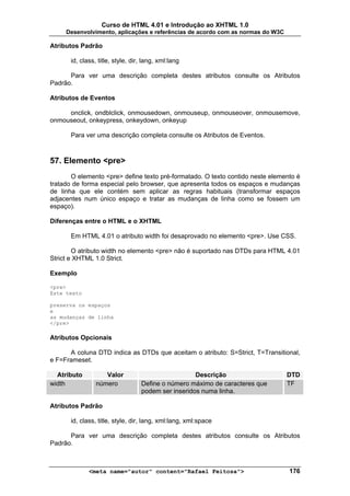 Curso de HTML 4.01 e Introdução ao XHTML 1.0
     Desenvolvimento, aplicações e referências de acordo com as normas do W3C

Atributos Padrão

       id, class, title, style, dir, lang, xml:lang

      Para ver uma descrição completa destes atributos consulte os Atributos
Padrão.

Atributos de Eventos

     onclick, ondblclick, onmousedown, onmouseup, onmouseover, onmousemove,
onmouseout, onkeypress, onkeydown, onkeyup

       Para ver uma descrição completa consulte os Atributos de Eventos.



57. Elemento <pre>
       O elemento <pre> define texto pré-formatado. O texto contido neste elemento é
tratado de forma especial pelo browser, que apresenta todos os espaços e mudanças
de linha que ele contém sem aplicar as regras habituais (transformar espaços
adjacentes num único espaço e tratar as mudanças de linha como se fossem um
espaço).

Diferenças entre o HTML e o XHTML

       Em HTML 4.01 o atributo width foi desaprovado no elemento <pre>. Use CSS.

        O atributo width no elemento <pre> não é suportado nas DTDs para HTML 4.01
Strict e XHTML 1.0 Strict.

Exemplo

<pre>
Este texto

preserva os espaços
e
as mudanças de linha
</pre>

Atributos Opcionais

      A coluna DTD indica as DTDs que aceitam o atributo: S=Strict, T=Transitional,
e F=Frameset.

  Atributo          Valor                            Descrição                  DTD
width            número            Define o número máximo de caracteres que     TF
                                   podem ser inseridos numa linha.

Atributos Padrão

       id, class, title, style, dir, lang, xml:lang, xml:space

      Para ver uma descrição completa destes atributos consulte os Atributos
Padrão.



              <meta name="autor" content="Rafael Feitosa">                      176
 