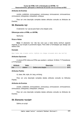 Curso de HTML 4.01 e Introdução ao XHTML 1.0
     Desenvolvimento, aplicações e referências de acordo com as normas do W3C

Atributos de Eventos

     onclick, ondblclick, onmousedown, onmouseup, onmouseover, onmousemove,
onmouseout, onkeypress, onkeydown, onkeyup

      Para ver uma descrição completa destes atributos consulte os Atributos de
Eventos.

58. Elemento <q>
       O elemento <q> usa-se para fazer uma citação curta.

Diferenças entre o HTML e o XHTML

       Nenhuma

Dicas e Notas

        Nota: O elemento <q> não faz com que o texto tenha nenhum aspecto
especial. A sua função é puramente lógica. Para obter a formatação que deseja use
estilos CSS.

Exemplo

Aqui temos uma citação curta: <q>Hoje vou chegar atrasado mais uma vez!<q>

Atributos Opcionais

      A coluna DTD indica as DTDs que aceitam o atributo: S=Strict, T=Transitional,
e F=Frameset.

   Atributo           Valor                          Descrição                  DTD
cite             citation          Define uma citação                           STF

Atributos Padrão

       id, class, title, style, dir, lang, xml:lang

      Para ver uma descrição completa destes atributos consulte os Atributos
Padrão.

Atributos de Eventos

     onclick, ondblclick, onmousedown, onmouseup, onmouseover, onmousemove,
onmouseout, onkeypress, onkeydown, onkeyup

      Para ver uma descrição completa destes atributos consulte os Atributos de
Eventos.



59. Elemento <script>
       Define um script



              <meta name="autor" content="Rafael Feitosa">                      177
 