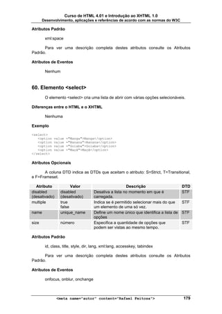 Curso de HTML 4.01 e Introdução ao XHTML 1.0
       Desenvolvimento, aplicações e referências de acordo com as normas do W3C

Atributos Padrão

        xml:space

      Para ver uma descrição completa destes atributos consulte os Atributos
Padrão.

Atributos de Eventos

        Nenhum



60. Elemento <select>
        O elemento <select> cria uma lista de abrir com várias opções selecionáveis.

Diferenças entre o HTML e o XHTML

        Nenhuma

Exemplo

<select>
   <option   value   ="Manga">Manga</option>
   <option   value   ="Banana">Banana</option>
   <option   value   ="Goiaba">Goiaba</option>
   <option   value   ="Maçã">Maçã</option>
</select>

Atributos Opcionais

      A coluna DTD indica as DTDs que aceitam o atributo: S=Strict, T=Transitional,
e F=Frameset.

   Atributo            Valor                           Descrição                      DTD
disabled         disabled            Desativa a lista no momento em que é             STF
(desativado)     (desativado)        carregada.
multiple         true                Indica se é permitido selecionar mais do que     STF
                 false               um elemento de uma só vez.
name             unique_name         Define um nome único que identifica a lista de   STF
                                     opções
size             número              Especifica a quantidade de opções que            STF
                                     podem ser vistas ao mesmo tempo.

Atributos Padrão

        id, class, title, style, dir, lang, xml:lang, accesskey, tabindex

      Para ver uma descrição completa destes atributos consulte os Atributos
Padrão.

Atributos de Eventos

        onfocus, onblur, onchange



               <meta name="autor" content="Rafael Feitosa">                           179
 