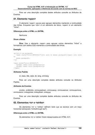 Curso de HTML 4.01 e Introdução ao XHTML 1.0
     Desenvolvimento, aplicações e referências de acordo com as normas do W3C

      Para ver uma descrição completa destes atributos consulte os Atributos de
Eventos.

61. Elemento <span>
         O elemento <span> usa-se para agrupar elementos mantendo a continuidade
das linhas. Enquanto que <div> é um elemento de bloco, <span> é um elemento
"inline".

Diferenças entre o HTML e o XHTML

      Nenhuma

Dicas e Notas

       Dica: Use o elemento <span> para agrupar outros elementos "inline" e
formatá-los com estilos CSS mantendo a continuidade das linhas.

Exemplo

<p>Isto é um parágrafo
   <span style="color:#FF0000;">Isto está no mesmo parágrafo</span> isto está
no
   mesmo parágrafo.
</p>

<span style="color:#00DD45;">
   <p>Aqui temos outro parágrafo</p>
   <p>Aqui temos outro parágrafo</p>
</span>

Atributos Padrão

      id, class, title, style, dir, lang, xml:lang

      Para ver uma descrição completa destes atributos consulte os Atributos
Padrão.

Atributos de Eventos

     onclick, ondblclick, onmousedown, onmouseup, onmouseover, onmousemove,
onmouseout, onkeypress, onkeydown, onkeyup

      Para ver uma descrição completa destes atributos consulte os Atributos de
Eventos.

62. Elementos <s> e <strike>
       Os elementos <s> e <strike> definem texto que se escreve com um traço
horizontal sobreposto ("strikethrough text").

Diferenças entre o HTML e o XHTML

      Os elementos <s> e <strike> foram desaprovados em HTML 4.01.




             <meta name="autor" content="Rafael Feitosa">                       180
 
