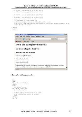 Curso de HTML 4.01 e Introdução ao XHTML 1.0
     Desenvolvimento, aplicações e referências de acordo com as normas do W3C

  <h3>Isto é um cabeçalho de nível 3</h3>
  <h4>Isto é um cabeçalho de nível 4</h4>

  <h5>Isto é um cabeçalho de nível 5</h5>

  <h6>Isto é um cabeçalho de nível 6</h6>

  <p>Os elementos h1-h6 devem ser
  usados apenas para escrever cabeçalhos. Não os use
  para outros fins. Existem outros elementos concebidos especificamente para
  outras finalidades.</p>

</body>
</html>




Cabeçalho alinhado ao centro


<html>
<head>
<title>Exemplo</title>
</head>
<body>
   <h1 align="center"
>Este é um cabeçalho
   de nível 1</h1>

   <p>Este cabeçalho mostrado mais acima
   está alinhado ao centro da página.
   </p>
</body>
</html>




            <meta name="autor" content="Rafael Feitosa">                        19
 