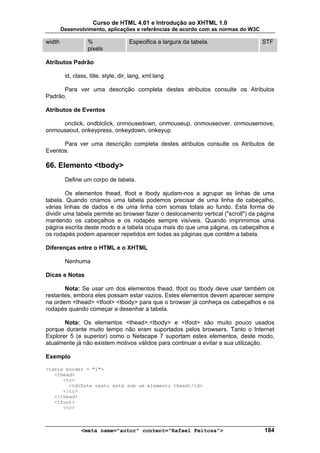 Curso de HTML 4.01 e Introdução ao XHTML 1.0
        Desenvolvimento, aplicações e referências de acordo com as normas do W3C

width              %                 Especifica a largura da tabela.               STF
                   pixels

Atributos Padrão

         id, class, title, style, dir, lang, xml:lang

      Para ver uma descrição completa destes atributos consulte os Atributos
Padrão.

Atributos de Eventos

     onclick, ondblclick, onmousedown, onmouseup, onmouseover, onmousemove,
onmouseout, onkeypress, onkeydown, onkeyup

      Para ver uma descrição completa destes atributos consulte os Atributos de
Eventos.

66. Elemento <tbody>
         Define um corpo de tabela.

         Os elementos thead, tfoot e tbody ajudam-nos a agrupar as linhas de uma
tabela. Quando criamos uma tabela podemos precisar de uma linha de cabeçalho,
várias linhas de dados e de uma linha com somas totais ao fundo. Esta forma de
dividir uma tabela permite ao browser fazer o deslocamento vertical ("scroll") da página
mantendo os cabeçalhos e os rodapés sempre visíveis. Quando imprimimos uma
página escrita deste modo e a tabela ocupa mais do que uma página, os cabeçalhos e
os rodapés podem aparecer repetidos em todas as páginas que contêm a tabela.

Diferenças entre o HTML e o XHTML

         Nenhuma

Dicas e Notas

       Nota: Se usar um dos elementos thead, tfoot ou tbody deve usar também os
restantes, embora eles possam estar vazios. Estes elementos devem aparecer sempre
na ordem <thead> <tfoot> <tbody> para que o browser já conheça os cabeçalhos e os
rodapés quando começar a desenhar a tabela.

       Nota: Os elementos <thead>,<tbody> e <tfoot> são muito pouco usados
porque durante muito tempo não eram suportados pelos browsers. Tanto o Internet
Explorer 5 (e superior) como o Netscape 7 suportam estes elementos, deste modo,
atualmente já não existem motivos válidos para continuar a evitar a sua utilização.

Exemplo

<table border = "1">
   <thead>
      <tr>
        <td>Este texto está sob um elemento thead</td>
      </tr>
   </thead>
   <tfoot>
      <tr>



                <meta name="autor" content="Rafael Feitosa">                        184
 