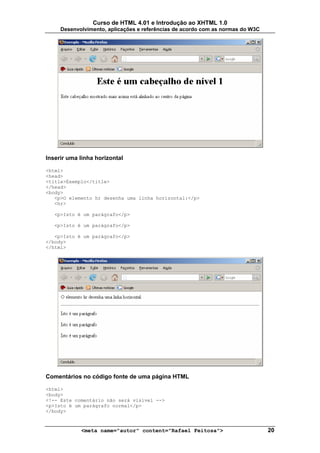 Curso de HTML 4.01 e Introdução ao XHTML 1.0
     Desenvolvimento, aplicações e referências de acordo com as normas do W3C




Inserir uma linha horizontal

<html>
<head>
<title>Exemplo</title>
</head>
<body>
   <p>O elemento hr desenha uma linha horizontal:</p>
   <hr>

   <p>Isto é um parágrafo</p>

   <p>Isto é um parágrafo</p>

   <p>Isto é um parágrafo</p>
</body>
</html>




Comentários no código fonte de uma página HTML

<html>
<body>
<!-- Este comentário não será visível -->
<p>Isto é um parágrafo normal</p>
</body>



            <meta name="autor" content="Rafael Feitosa">                        20
 