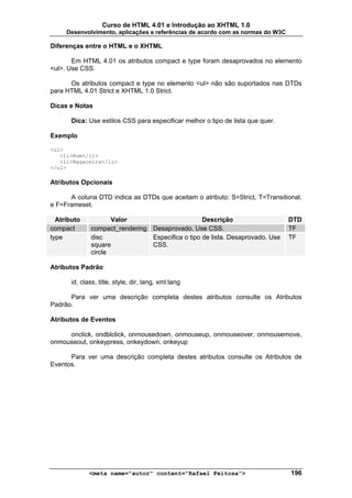 Curso de HTML 4.01 e Introdução ao XHTML 1.0
     Desenvolvimento, aplicações e referências de acordo com as normas do W3C

Diferenças entre o HTML e o XHTML

       Em HTML 4.01 os atributos compact e type foram desaprovados no elemento
<ul>. Use CSS.

      Os atributos compact e type no elemento <ul> não são suportados nas DTDs
para HTML 4.01 Strict e XHTML 1.0 Strict.

Dicas e Notas

       Dica: Use estilos CSS para especificar melhor o tipo de lista que quer.

Exemplo

<ul>
   <li>Rum</li>
   <li>Bagaceira</li>
</ul>

Atributos Opcionais

      A coluna DTD indica as DTDs que aceitam o atributo: S=Strict, T=Transitional,
e F=Frameset.

  Atributo           Valor                        Descrição                      DTD
compact       compact_rendering Desaprovado. Use CSS.                            TF
type          disc              Especifica o tipo de lista. Desaprovado. Use     TF
              square            CSS.
              circle

Atributos Padrão

       id, class, title, style, dir, lang, xml:lang

      Para ver uma descrição completa destes atributos consulte os Atributos
Padrão.

Atributos de Eventos

     onclick, ondblclick, onmousedown, onmouseup, onmouseover, onmousemove,
onmouseout, onkeypress, onkeydown, onkeyup

      Para ver uma descrição completa destes atributos consulte os Atributos de
Eventos.




              <meta name="autor" content="Rafael Feitosa">                       196
 