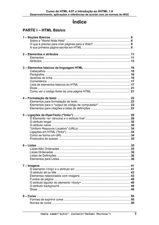 Curso de HTML 4.01 e Introdução ao XHTML 1.0
        Desenvolvimento, aplicações e referências de acordo com as normas do W3C


                                                         Índice
PARTE I – HTML Básico
1 – Noções Básicas ................................................................................................. 8
     Sobre a "World Wide Web" ............................................................................... 8
     O que é preciso para criar páginas para a Web? ............................................. 9
     A sua primeira página escrita em HTML ........................................................... 9

2 – Elementos e atributos ....................................................................................... 11
     Elementos ......................................................................................................... 11
     Atributos ............................................................................................................ 13

3 – Elementos básicos da linguagem HTML ......................................................... 16
     Cabeçalhos ....................................................................................................... 16
     Parágrafos .........................................................................................................16
     Quebras de linha ............................................................................................... 16
     Comentários ...................................................................................................... 17
     Lista de elementos básicos do HTML ............................................................... 17
     Dicas ................................................................................................................. 21
     Como ver o código fonte de uma página HTML ............................................... 21

4 – Formatação de texto ......................................................................................... 22
     Elementos para formatação de texto ................................................................ 23
     Elementos para o "output de código de computador" ...................................... 23
     Elementos para citações e listas de definições ................................................ 23

5 – Ligações de HiperTexto ("links") ..................................................................... 28
      O Elemento <a> (âncora) e o atributo href ....................................................... 28
      O atributo target ................................................................................................ 30
      O atributo name ................................................................................................ 30
      "Uniform Resource Locators" (URLs) ............................................................... 34
      Ligações em HTML ("links") .............................................................................. 34
      Como se forma um URL ................................................................................... 34
      Protocolos de acesso ....................................................................................... 35

6 – Listas .................................................................................................................. 35
      Listas Não Ordenadas ...................................................................................... 35
      Listas Ordenadas .............................................................................................. 36
      Listas de Definições .......................................................................................... 36
      Elementos para Listas ...................................................................................... 36

7 – Imagens .............................................................................................................. 41
      O elemento <img> e o atributo src ................................................................... 41
      O atributo alt ou title ......................................................................................... 43
      Elementos relacionados com imagens ............................................................. 43
      Fundos de página ............................................................................................. 48
      O atributo bgcolor do elemento <body> ........................................................... 49
      O atributo background ...................................................................................... 49
      Dicas ................................................................................................................. 49

8 – Cores .................................................................................................................. 50
     Formas de exprimir cores ................................................................................. 50
     Nomes de cores ................................................................................................ 50


                    <meta name="autor" content="Rafael Feitosa">                                                                   3
 