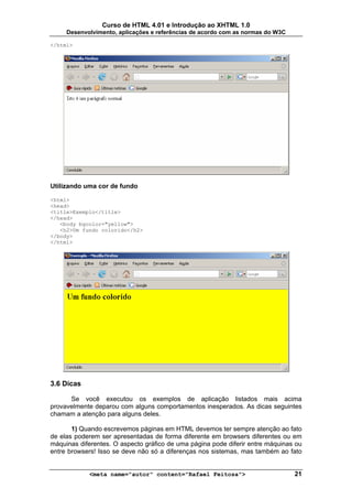 Curso de HTML 4.01 e Introdução ao XHTML 1.0
     Desenvolvimento, aplicações e referências de acordo com as normas do W3C

</html>




Utilizando uma cor de fundo

<html>
<head>
<title>Exemplo</title>
</head>
   <body bgcolor="yellow">
   <h2>Um fundo colorido</h2>
</body>
</html>




3.6 Dicas

      Se você executou os exemplos de aplicação listados mais acima
provavelmente deparou com alguns comportamentos inesperados. As dicas seguintes
chamam a atenção para alguns deles.

       1) Quando escrevemos páginas em HTML devemos ter sempre atenção ao fato
de elas poderem ser apresentadas de forma diferente em browsers diferentes ou em
máquinas diferentes. O aspecto gráfico de uma página pode diferir entre máquinas ou
entre browsers! Isso se deve não só a diferenças nos sistemas, mas também ao fato


            <meta name="autor" content="Rafael Feitosa">                        21
 