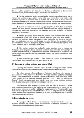 Curso de HTML 4.01 e Introdução ao XHTML 1.0
     Desenvolvimento, aplicações e referências de acordo com as normas do W3C

de os usuários poderem ter monitores de tamanhos diferentes e de poderem
redimensionar a janela do browser para o tamanho que preferirem.

        2) As diferenças nos tamanhos das janelas dos browsers fazem com que o
número de caracteres que cabem numa linha varie muito. Por esse motivo não
seremos capazes de controlar nem o número de linhas nem os locais em que
acontecem as mudanças de linha. Nunca tente formatar o texto inserindo espaços ou
linhas vazias pois os resultados possíveis podem não ser aqueles que pretende obter!

       3) Quando encontra dois ou mais espaços seguidos, o HTML trata-os como se
fossem um único espaço. Quando escreve uma seqüência de espaços seguidos o
resultado é o mesmo de escrever um único espaço. Em HTML as teclas Tab e Enter
equivalem a um espaço.

       4) Sempre que quiser inserir linhas em branco use o elemento <br>. Há quem
use parágrafos vazios para obter o mesmo resultado, mas isso está errado. O
elemento <p> deve ser usado apenas para definir parágrafos e o elemento <br> não
deve ser usado para fins como criar listas por exemplo. Existem elementos concebidos
especificamente para isso. Sempre que precisar obter uma formatação especial deve
usar o elemento que foi criado para esse efeito.

        5) Em muitas páginas os parágrafos estão escritos sem a etiqueta de
finalização (</p>.) Apesar de os browsers aceitarem essa omissão tenha sempre o
cuidado de fechar todas os elementos que requerem uma etiqueta de finalização. Se
tentar validar uma página que contenha estes erros verá que ela não passará no teste
de validação.

       6) Aos elementos <p> e <h1> ... <h6> o browser adiciona automaticamente
uma linha em branco antes do início e outra depois do fim.

3.7 Como ver o código fonte de uma página HTML

      Você alguma vez olhou para uma página da Web e se perguntou sobre a forma
com que as instruções dão origem ao que é exibido na tela do seu computador?

       Se estiver usando o Internet Explorer, Netscape, Mozilla ou outro browser e
quer descobrir, então vá ao menu "Exibir" (ou "View") e escolha a opção "Exibir Código
Fonte". Tanto no Netscape, no Internet Explorer ou no Mozilla você pode clicar com o
botão inverso sobre a página e escolher a opção "Código Fonte" ou "View Page
Source." Depois de realizar esta ação irá abrir uma nova janela contendo o código
fonte da página que está sendo apresentado pelo browser.

       Não desanime se o aspecto do código fonte lhe parecer assustador. Se for
esse o caso pode estar certo que a página que está visualizando foi escrita por um
programa de software ou então o código foi propositadamente "desarranjado" para
confundir os "espiões”. Como terá oportunidade de ver ao longo deste curso, o código
HTML bem escrito à mão é muito mais fácil de ler, mas há muita gente que o complica
de propósito só para confundir.

4. Formatação de texto
       A linguagem HTML define vários elementos para formatar texto, como, por
exemplo, escrever em negrito, itálico, ou sublinhado. O exemplo seguinte dá uma
oportunidade para experimentar alguns deles:



             <meta name="autor" content="Rafael Feitosa">                          22
 