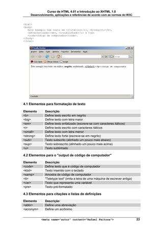 Curso de HTML 4.01 e Introdução ao XHTML 1.0
     Desenvolvimento, aplicações e referências de acordo com as normas do W3C


<html>
<body>
   Este exemplo tem texto em <i>itálico</i>, <b>negrito</b>,
   <em>enfatizado</em>, <u>sublinhado</u> e tipo
   <code>código de computador</code>.
</body>
</html>




4.1 Elementos para formatação de texto

Elemento       Descrição
<b>            Define texto escrito em negrito
<big>          Define texto com letra maior
<em>           Define texto enfatizado (escreve-se com caracteres itálicos)
<i>            Define texto escrito com caracteres itálicos
<small>        Define texto com letra menor
<strong>       Define texto forte (escreve-se em negrito)
<sub>          Texto subscrito (alinhado um pouco mais abaixo)
<sup>          Texto sobrescrito (alinhado um pouco mais acima)
<u>            Texto sublinhado

4.2 Elementos para o "output de código de computador"

Elemento       Descrição
<code>         Define texto que é código de computador
<kbd>          Texto inserido com o teclado
<samp>         Amostra de código de computador
<tt>           "Teletype text" (imita a letra de uma máquina de escrever antiga)
<var>          Texto que representa uma variável
<pre>          Texto pré-formatado

4.3 Elementos para citações e listas de definições

Elemento       Descrição
<abbr>         Define uma abreviação
<acronym>      Define um acrônimo


            <meta name="autor" content="Rafael Feitosa">                           23
 