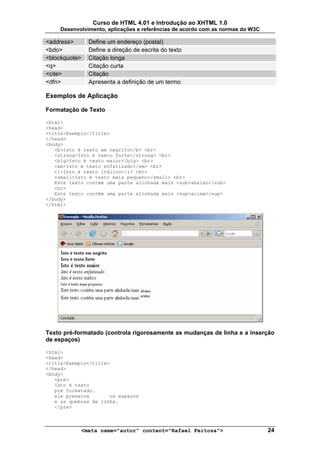 Curso de HTML 4.01 e Introdução ao XHTML 1.0
     Desenvolvimento, aplicações e referências de acordo com as normas do W3C

<address>      Define um endereço (postal)
<bdo>          Define a direção de escrita do texto
<blockquote>   Citação longa
<q>            Citação curta
<cite>         Citação
<dfn>          Apresenta a definição de um termo

Exemplos de Aplicação

Formatação de Texto

<html>
<head>
<title>Exemplo</title>
</head>
<body>
   <b>Isto é texto em negrito</b> <br>
   <strong>Isto é texto forte</strong> <br>
   <big>Isto é texto maior</big> <br>
   <em>Isto é texto enfatizado</em> <br>
   <i>Isto é texto itálico</i> <br>
   <small>Isto é texto mais pequeno</small> <br>
   Este texto contém uma parte alinhada mais <sub>abaixo</sub>
   <br>
   Este texto contém uma parte alinhada mais <sup>acima</sup>
</body>
</html>




Texto pré-formatado (controla rigorosamente as mudanças de linha e a inserção
de espaços)

<html>
<head>
<title>Exemplo</title>
</head>
<body>
   <pre>
   Isto é texto
   pré formatado.
   ele preserva       os espaços
   e as quebras de linha.
   </pre>



            <meta name="autor" content="Rafael Feitosa">                        24
 