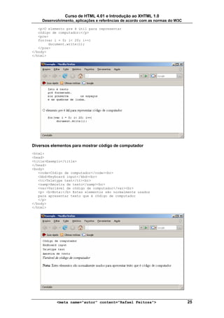Curso de HTML 4.01 e Introdução ao XHTML 1.0
     Desenvolvimento, aplicações e referências de acordo com as normas do W3C

   <p>O elemento pre é útil para representar
   código de computador:</p>
   <pre>
   for(var i = 0; i< 20; i++)
        document.write(i);
   </pre>
</body>
</html>




Diversos elementos para mostrar código de computador
<html>
<head>
<title>Exemplo</title>
</head>
<body>
   <code>Código de computador</code><br>
   <kbd>Keyboard input</kbd><br>
   <tt>Teletype text</tt><br>
   <samp>Amostra de texto</samp><br>
   <var>Variável de código de computador</var><br>
   <p> <b>Nota:</b> Estes elementos são normalmente usados
   para apresentar texto que é código de computador
   </p>
</body>
</html>




            <meta name="autor" content="Rafael Feitosa">                        25
 