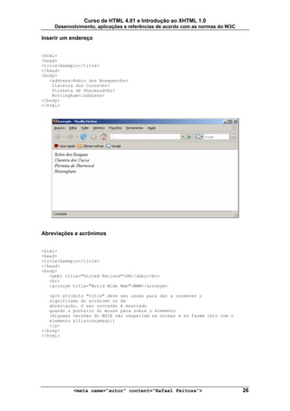 Curso de HTML 4.01 e Introdução ao XHTML 1.0
     Desenvolvimento, aplicações e referências de acordo com as normas do W3C

Inserir um endereço


<html>
<head>
<title>Exemplo</title>
</head>
<body>
   <address>Robin dos Bosques<br>
    Clareira dos Cucos<br>
    Floresta de Sherwood<br>
    Nottingham</address>
</body>
</html>




Abreviações e acrônimos


<html>
<head>
<title>Exemplo</title>
</head>
<body>
   <abbr title="United Nations">UN</abbr><br>
   <br>
   <acronym title="World Wide Web">WWW</acronym>

   <p>O atributo "title" deve ser usado para dar a conhecer o
   significado do acrónimo ou da
   abreviação. O seu conteúdo é mostrado
   quando o ponteiro do mouse pára sobre o elemento
   (Algumas versões do MSIE não respeitam as normas e só fazem isto com o
   elemento <acronym>)
   </p>
</body>
</html>




            <meta name="autor" content="Rafael Feitosa">                        26
 