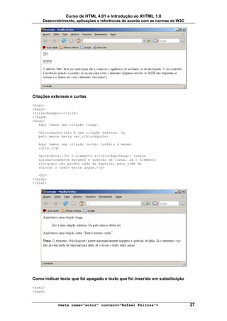 Curso de HTML 4.01 e Introdução ao XHTML 1.0
     Desenvolvimento, aplicações e referências de acordo com as normas do W3C




Citações extensas e curtas

<html>
<head>
<title>Exemplo</title>
</head>
<body>
   Aqui temos uma citação longa:

   <blockquote>Isto é uma citação extensa. Ou
   pelo menos devia ser.</blockquote>

   Aqui temos uma citação curta: <q>Esta é mesmo
   curta.</q>

   <p><b>Nota:</b> O elemento <blockquote> insere
   automaticamente margens e quebras de linha. Já o elemento
   <q> não produz nada de especial para além de
   colocar o texto entre aspas.</p>

   <br>
</body>
</html>




Como indicar texto que foi apagado e texto que foi inserido em substituição

<html>
<head>


            <meta name="autor" content="Rafael Feitosa">                        27
 