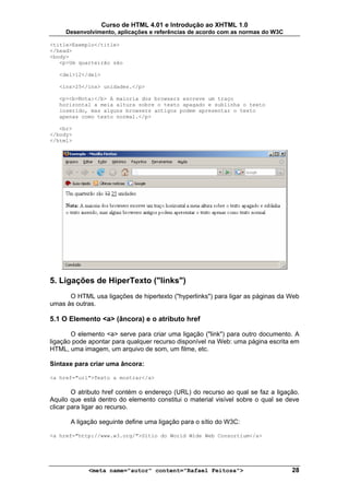 Curso de HTML 4.01 e Introdução ao XHTML 1.0
     Desenvolvimento, aplicações e referências de acordo com as normas do W3C

<title>Exemplo</title>
</head>
<body>
   <p>Um quarteirão são

   <del>12</del>

   <ins>25</ins> unidades.</p>

   <p><b>Nota:</b> A maioria dos browsers escreve um traço
   horizontal a meia altura sobre o texto apagado e sublinha o texto
   inserido, mas alguns browsers antigos podem apresentar o texto
   apenas como texto normal.</p>

   <br>
</body>
</html>




5. Ligações de HiperTexto ("links")
      O HTML usa ligações de hipertexto ("hyperlinks") para ligar as páginas da Web
umas às outras.

5.1 O Elemento <a> (âncora) e o atributo href

       O elemento <a> serve para criar uma ligação ("link") para outro documento. A
ligação pode apontar para qualquer recurso disponível na Web: uma página escrita em
HTML, uma imagem, um arquivo de som, um filme, etc.

Sintaxe para criar uma âncora:

<a href="url">Texto a mostrar</a>

        O atributo href contém o endereço (URL) do recurso ao qual se faz a ligação.
Aquilo que está dentro do elemento constitui o material visível sobre o qual se deve
clicar para ligar ao recurso.

       A ligação seguinte define uma ligação para o sítio do W3C:

<a href="http://www.w3.org/">Sítio do World Wide Web Consortium</a>




             <meta name="autor" content="Rafael Feitosa">                        28
 