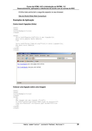 Curso de HTML 4.01 e Introdução ao XHTML 1.0
     Desenvolvimento, aplicações e referências de acordo com as normas do W3C

      A linha mais acima tem o seguinte aspecto no seu browser:

      Site do World Wide Web Consortium

Exemplos de Aplicação

Como inserir ligações (links)

<html>
<head>
<title>Exemplo</title>
</head>

<body>
   <p><a href="pagina.htm">Isto é uma ligação</a>
   para outra página deste website.
   </p>

   <p><a href="http://www.w3.org/">Isto é outra ligação</a>,
   mas para outro website
   </p>
</body>
</html>




Colocar uma ligação sobre uma imagem

<html>
<head>
<title>Exemplo</title>
</head>
<body>
   <p>
   Uma imagem com uma ligação ("link"):
   <a href="javascript:alert('Bem vindo ao paraíso')">
   <img alt="Paraíso" src="praia.jpg" border="0"></a>
   </p>
</body>
</html>




            <meta name="autor" content="Rafael Feitosa">                        29
 