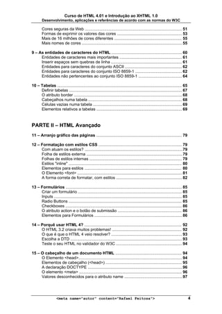 Curso de HTML 4.01 e Introdução ao XHTML 1.0
        Desenvolvimento, aplicações e referências de acordo com as normas do W3C

        Cores seguras da Web ..................................................................................... 51
        Formas de exprimir os valores das cores ......................................................... 53
        Mais de 16 milhões de cores diferentes ........................................................... 55
        Mais nomes de cores ........................................................................................ 55

9 – As entidades de caracteres do HTML .............................................................. 60
     Entidades de caracteres mais importantes ....................................................... 61
     Inserir espaços sem quebras de linha .............................................................. 61
     Entidades para caracteres do conjunto ASCII .................................................. 62
     Entidades para caracteres do conjunto ISO 8859-1 ......................................... 62
     Entidades não pertencentes ao conjunto ISO 8859-1 ...................................... 64

10 – Tabelas ............................................................................................................. 65
     Definir tabelas ................................................................................................... 67
     O atributo border ............................................................................................... 68
     Cabeçalhos numa tabela .................................................................................. 68
     Células vazias numa tabela .............................................................................. 69
     Elementos relativos a tabelas ........................................................................... 69



PARTE II – HTML Avançado
11 – Arranjo gráfico das páginas ........................................................................... 79

12 – Formatação com estilos CSS ......................................................................... 79
     Com atuam os estilos? ......................................................................................79
     Folha de estilos externa .................................................................................... 79
     Folhas de estilos internas ................................................................................. 79
     Estilos "inline" ................................................................................................... 80
     Elementos para estilos ..................................................................................... 80
     O Elemento <font> ............................................................................................ 81
     A forma correta de formatar, com estilos .......................................................... 82

13 – Formulários ...................................................................................................... 85
     Criar um formulário ........................................................................................... 85
     Inputs ................................................................................................................ 85
     Radio Buttons ................................................................................................... 85
     Checkboxes ...................................................................................................... 86
     O atributo action e o botão de submissão ........................................................ 86
     Elementos para Formulários ............................................................................. 86

14 – Porquê usar HTML 4? ..................................................................................... 92
     O HTML 3.2 criava muitos problemas! ............................................................. 92
     O que é que o HTML 4 veio resolver? .............................................................. 93
     Escolha a DTD .................................................................................................. 93
     Teste o seu HTML no validador do W3C .......................................................... 94

15 – O cabeçalho de um documento HTML .......................................................... 94
     O Elemento <head>........................................................................................... 94
     Elementos de cabeçalho (<head>) ................................................................... 95
     A declaração DOCTYPE ................................................................................... 96
     O elemento <meta> .......................................................................................... 96
     Valores desconhecidos para o atributo name ................................................... 97




                    <meta name="autor" content="Rafael Feitosa">                                                                  4
 