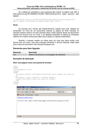 Curso de HTML 4.01 e Introdução ao XHTML 1.0
     Desenvolvimento, aplicações e referências de acordo com as normas do W3C

        Se a tabela de conteúdos a que queremos ligar estiver na página cujo URL é
http://www.w3.org/TR/1999/REC-html401-19991224/cover.html basta escrever esta
ligação:

<a href="http://www.w3.org/TR/1999/REC-html401-19991224/cover.html#toc">Ir
para a tabela de conteúdos da especificação HTML 4.01</a>

Dicas

       As âncoras com nomes são freqüentemente usadas para criar "tabelas de
conteúdos" no início de um documento extenso (a página do W3C indicada no
exemplo anterior antes é um bom exemplo disto.) Cada capítulo dentro do documento
recebe uma âncora com um nome, e as ligações presentes na tabela de conteúdos
referem-se a esses nomes para saltar para a seção ou capítulo pretendidos.

       Quando o browser recebe um clique para um local que devia conter uma
âncora com um nome, mas não consegue encontrar a âncora indicada, então salta
para o topo do documento. Isto não gera qualquer erro.

Elementos para fazer ligações

Elemento           Descrição
<a>                Define uma âncora ou uma ligação de hipertexto

Exemplos de Aplicação

Abrir uma página numa nova janela do browser

<html>
<head>
<title>Exemplo</title>
</head>
<body>
   <a target="_blank" href="pagina.htm">Saltar para a página de teste</a>
   <p>
   Se colocar o valor "_blank" no atributo target a
   ligação será aberta numa nova janela do browser.
   </p>
</body>
</html>




            <meta name="autor" content="Rafael Feitosa">                        31
 