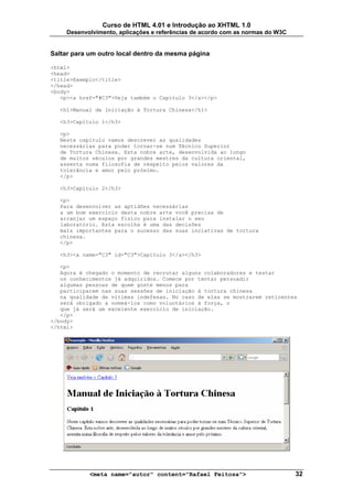 Curso de HTML 4.01 e Introdução ao XHTML 1.0
     Desenvolvimento, aplicações e referências de acordo com as normas do W3C


Saltar para um outro local dentro da mesma página

<html>
<head>
<title>Exemplo</title>
</head>
<body>
   <p><a href="#C3">Veja também o Capítulo 3</a></p>

  <h1>Manual de Iniciação à Tortura Chinesa</h1>

  <h3>Capítulo 1</h3>

  <p>
  Neste capítulo vamos descrever as qualidades
  necessárias para poder tornar-se num Técnico Superior
  de Tortura Chinesa. Esta nobre arte, desenvolvida ao longo
  de muitos séculos por grandes mestres da cultura oriental,
  assenta numa filosofia de respeito pelos valores da
  tolerância e amor pelo próximo.
  </p>

  <h3>Capítulo 2</h3>

  <p>
  Para desenvolver as aptidões necessárias
  a um bom exercício desta nobre arte você precisa de
  arranjar um espaço físico para instalar o seu
  laboratório. Esta escolha é uma das decisões
  mais importantes para o sucesso das suas inciativas de tortura
  chinesa.
  </p>

  <h3><a name="C3" id="C3">Capítulo 3</a></h3>

   <p>
   Agora é chegado o momento de recrutar alguns colaboradores e testar
   os conhecimentos já adquiridos. Comece por tentar persuadir
   algumas pessoas de quem goste menos para
   participarem nas suas sessões de iniciação à tortura chinesa
   na qualidade de vítimas indefesas. No caso de elas se mostrarem reticentes
   será obrigado a nomeá-los como voluntários à força, o
   que já será um excelente exercício de iniciação.
   </p>
</body>
</html>




            <meta name="autor" content="Rafael Feitosa">                        32
 