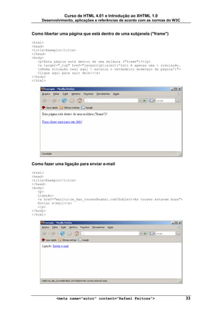 Curso de HTML 4.01 e Introdução ao XHTML 1.0
     Desenvolvimento, aplicações e referências de acordo com as normas do W3C


Como libertar uma página que está dentro de uma subjanela ("frame")

<html>
<head>
<title>Exemplo</title>
</head>
<body>
   <p>Esta página está dentro de uma moldura ("frame")?</p>
   <a target="_top" href="javascript:alert('Isto é apenas uma  simulação.
   nNuma situação real aqui  estaria o verdadeiro endereço da página')">
   Clique aqui para sair dele!</a>
</body>
</html>




Como fazer uma ligação para enviar e-mail

<html>
<head>
<title>Exemplo</title>
</head>
<body>
   <p>
   Ligação:
   <a href="mailto:ze_das_couves@nabal.com?Subject=As couves estavam boas">
   Enviar e-mail</a>
   </p>
</body>
</html>




            <meta name="autor" content="Rafael Feitosa">                        33
 