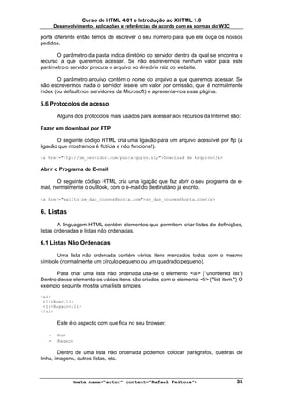 Curso de HTML 4.01 e Introdução ao XHTML 1.0
       Desenvolvimento, aplicações e referências de acordo com as normas do W3C

porta diferente então temos de escrever o seu número para que ele ouça os nossos
pedidos.

       O parâmetro da pasta indica diretório do servidor dentro da qual se encontra o
recurso a que queremos acessar. Se não escrevermos nenhum valor para este
parâmetro o servidor procura o arquivo no diretório raiz do website.

       O parâmetro arquivo contém o nome do arquivo a que queremos acessar. Se
não escrevermos nada o servidor insere um valor por omissão, que é normalmente
index (ou default nos servidores da Microsoft) e apresenta-nos essa página.

5.6 Protocolos de acesso

        Alguns dos protocolos mais usados para acessar aos recursos da Internet são:

Fazer um download por FTP

       O seguinte código HTML cria uma ligação para um arquivo acessível por ftp (a
ligação que mostramos é fictícia e não funciona!).

<a href="ftp://um_servidor.com/pub/arquivo.zip">Download de Arquivo</a>

Abrir o Programa de E-mail

        O seguinte código HTML cria uma ligação que faz abrir o seu programa de e-
mail, normalmente o outllook, com o e-mail do destinatário já escrito.

<a href="mailto:ze_das_couves@horta.com">ze_das_couves@horta.com</a>


6. Listas
        A linguagem HTML contém elementos que permitem criar listas de definições,
listas ordenadas e listas não ordenadas.

6.1 Listas Não Ordenadas

       Uma lista não ordenada contém vários itens marcados todos com o mesmo
símbolo (normalmente um círculo pequeno ou um quadrado pequeno).

       Para criar uma lista não ordenada usa-se o elemento <ul> ("unordered list")
Dentro desse elemento os vários itens são criados com o elemento <li> ("list item.") O
exemplo seguinte mostra uma lista simples:

<ul>
 <li>Rum</li>
 <li>Bagaço</li>
</ul>

        Este é o aspecto com que fica no seu browser:

   •    Rum
   •    Bagaço

        Dentro de uma lista não ordenada podemos colocar parágrafos, quebras de
linha, imagens, outras listas, etc.



              <meta name="autor" content="Rafael Feitosa">                         35
 
