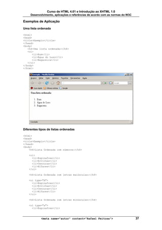 Curso de HTML 4.01 e Introdução ao XHTML 1.0
     Desenvolvimento, aplicações e referências de acordo com as normas do W3C

Exemplos de Aplicação

Uma lista ordenada

<html>
<head>
<title>Exemplo</title>
</head>
<body>
   <h4>Uma lista ordenada:</h4>
   <ol>
      <li>Rum</li>
      <li>Água do Luso</li>
      <li>Bagaceira</li>
   </ol>
</body>
</html>




Diferentes tipos de listas ordenadas

<html>
<head>
<title>Exemplo</title>
</head>
<body>
    <h4>Lista Ordenada com números:</h4>

    <ol>
      <li>Espinafres</li>
      <li>Ervilhas</li>
      <li>Cenouras</li>
      <li>Alfaces</li>
    </ol>

    <h4>Lista Ordenada com letras maiúsculas:</h4>

    <ol type="A">
      <li>Espinafres</li>
      <li>Ervilhas</li>
      <li>Cenouras</li>
      <li>Alfaces</li>
    </ol>

    <h4>Lista Ordenada com letras minúsculas:</h4>

    <ol type="a">
      <li>Espinafres</li>



            <meta name="autor" content="Rafael Feitosa">                        37
 