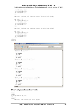 Curso de HTML 4.01 e Introdução ao XHTML 1.0
     Desenvolvimento, aplicações e referências de acordo com as normas do W3C

      <li>Ervilhas</li>
      <li>Cenouras</li>
      <li>Alfaces</li>
    </ol>

    <h4>Lista Ordenada com números romanos (maiúsculas):</h4>

    <ol type="I">
      <li>Espinafres</li>
      <li>Ervilhas</li>
      <li>Cenouras</li>
      <li>Alfaces</li>
    </ol>

    <h4>Lista Ordenada com números romanos (minúsculas):</h4>

    <ol type="i">
      <li>Espinafres</li>
      <li>Ervilhas</li>
      <li>Cenouras</li>
      <li>Alfaces</li>
    </ol>
</body>
</html>




Diferentes tipos de listas não ordenadas

<html>
<head>
<title>Exemplo</title>
</head>
<body>
    <h4>Lista com discos como marca:</h4>



            <meta name="autor" content="Rafael Feitosa">                        38
 